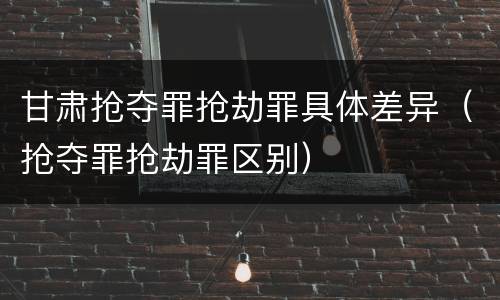 甘肃抢夺罪抢劫罪具体差异（抢夺罪抢劫罪区别）