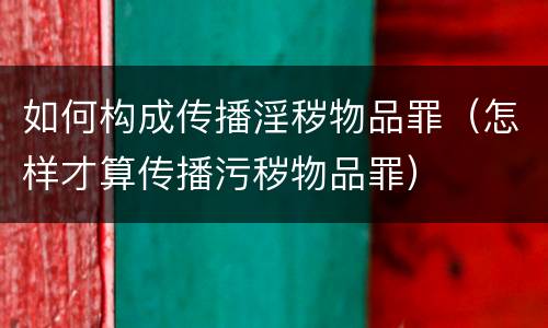 如何构成传播淫秽物品罪（怎样才算传播污秽物品罪）