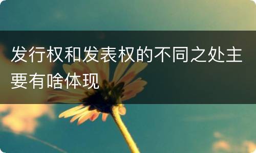 发行权和发表权的不同之处主要有啥体现