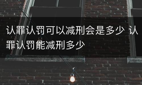 认罪认罚可以减刑会是多少 认罪认罚能减刑多少