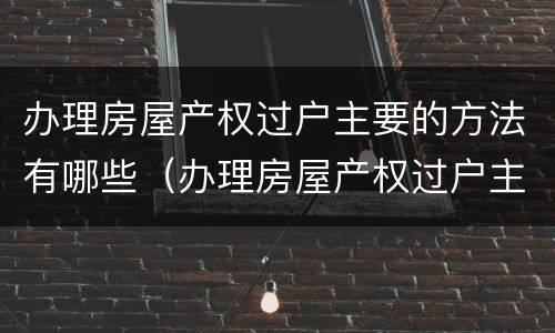 办理房屋产权过户主要的方法有哪些（办理房屋产权过户主要的方法有哪些要求）