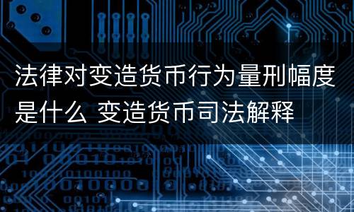 法律对变造货币行为量刑幅度是什么 变造货币司法解释