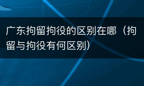 广东拘留拘役的区别在哪（拘留与拘役有何区别）