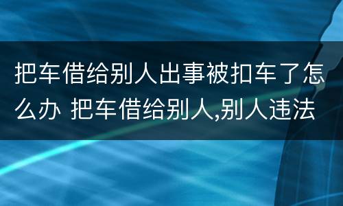 把车借给别人出事被扣车了怎么办 把车借给别人,别人违法了怎么办