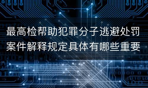 最高检帮助犯罪分子逃避处罚案件解释规定具体有哪些重要内容