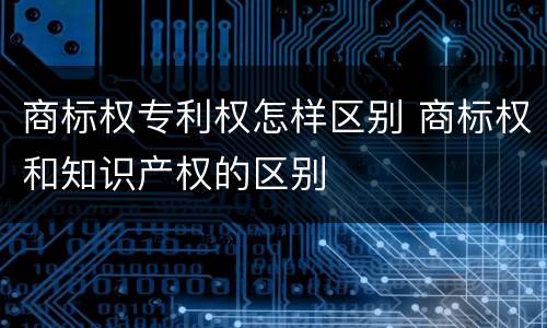 商标权专利权怎样区别 商标权和知识产权的区别