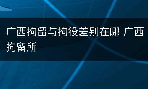 广西拘留与拘役差别在哪 广西拘留所