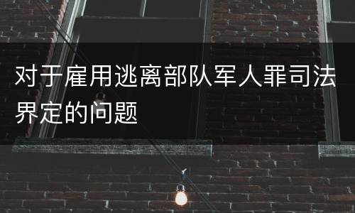 对于雇用逃离部队军人罪司法界定的问题