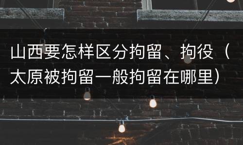 山西要怎样区分拘留、拘役（太原被拘留一般拘留在哪里）