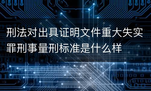 刑法对出具证明文件重大失实罪刑事量刑标准是什么样