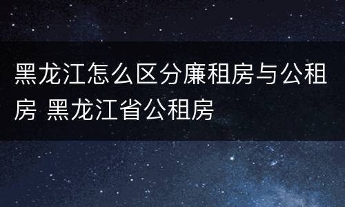 黑龙江怎么区分廉租房与公租房 黑龙江省公租房