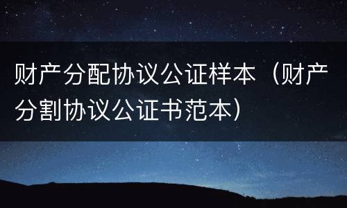 财产分配协议公证样本（财产分割协议公证书范本）