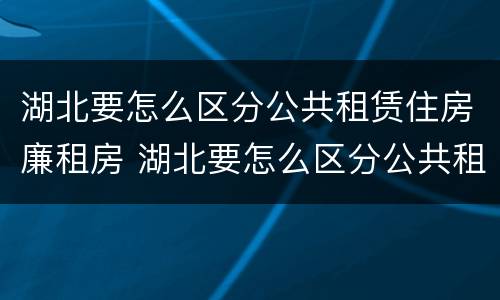 湖北要怎么区分公共租赁住房廉租房 湖北要怎么区分公共租赁住房廉租房呢
