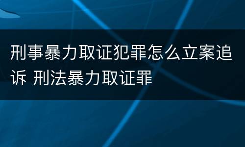 刑事暴力取证犯罪怎么立案追诉 刑法暴力取证罪