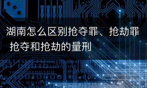 湖南怎么区别抢夺罪、抢劫罪 抢夺和抢劫的量刑