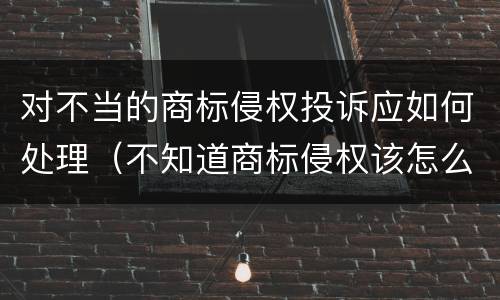 对不当的商标侵权投诉应如何处理（不知道商标侵权该怎么办）