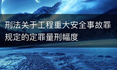 刑法关于工程重大安全事故罪规定的定罪量刑幅度