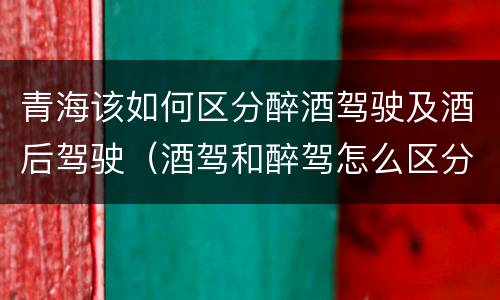 青海该如何区分醉酒驾驶及酒后驾驶（酒驾和醉驾怎么区分 如何判定酒驾和醉驾）
