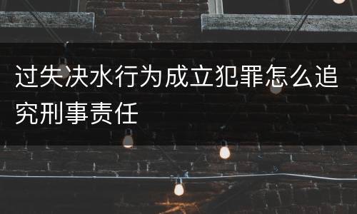 过失决水行为成立犯罪怎么追究刑事责任