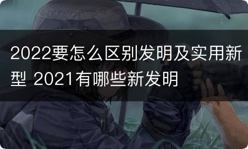 2022要怎么区别发明及实用新型 2021有哪些新发明