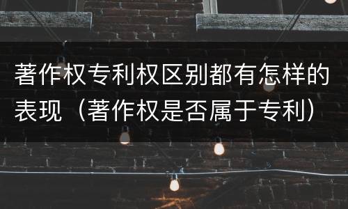 著作权专利权区别都有怎样的表现（著作权是否属于专利）