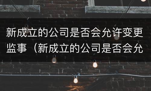 新成立的公司是否会允许变更监事（新成立的公司是否会允许变更监事职务）