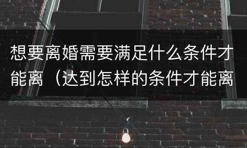 想要离婚需要满足什么条件才能离（达到怎样的条件才能离婚）
