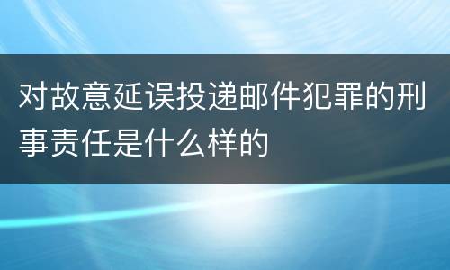 对故意延误投递邮件犯罪的刑事责任是什么样的