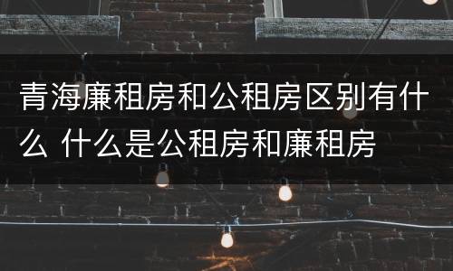 青海廉租房和公租房区别有什么 什么是公租房和廉租房