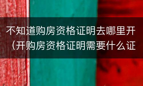 不知道购房资格证明去哪里开（开购房资格证明需要什么证件）