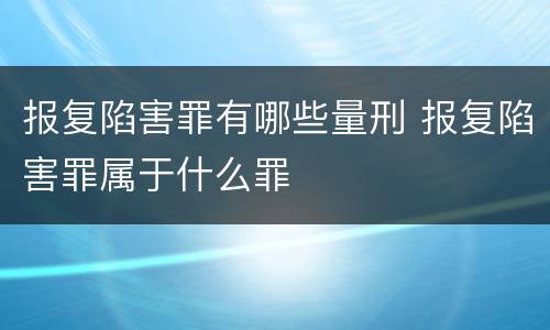 报复陷害罪有哪些量刑 报复陷害罪属于什么罪