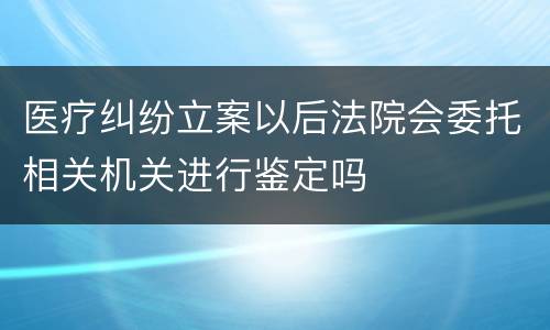 医疗纠纷立案以后法院会委托相关机关进行鉴定吗