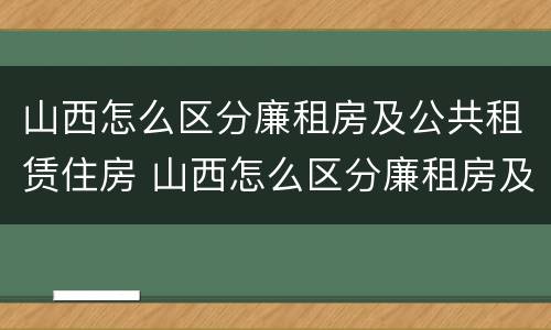 山西怎么区分廉租房及公共租赁住房 山西怎么区分廉租房及公共租赁住房等级