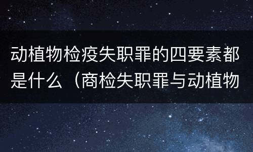动植物检疫失职罪的四要素都是什么（商检失职罪与动植物检疫失职罪的区别在于）