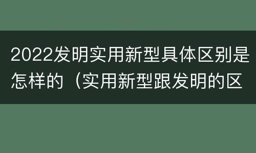 2022发明实用新型具体区别是怎样的（实用新型跟发明的区别）