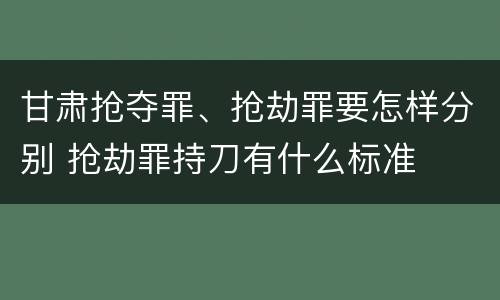 甘肃抢夺罪、抢劫罪要怎样分别 抢劫罪持刀有什么标准