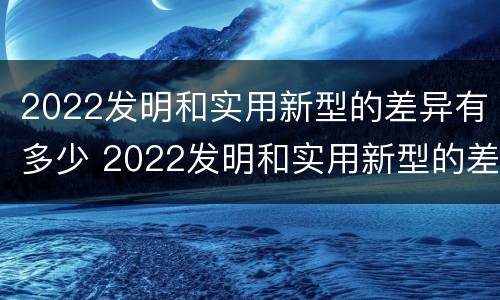2022发明和实用新型的差异有多少 2022发明和实用新型的差异有多少种