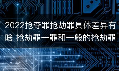 2022抢夺罪抢劫罪具体差异有啥 抢劫罪一罪和一般的抢劫罪