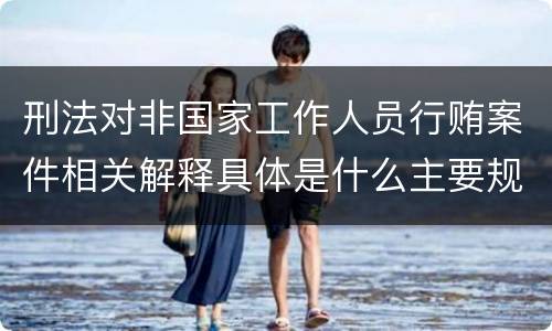 刑法对非国家工作人员行贿案件相关解释具体是什么主要规定