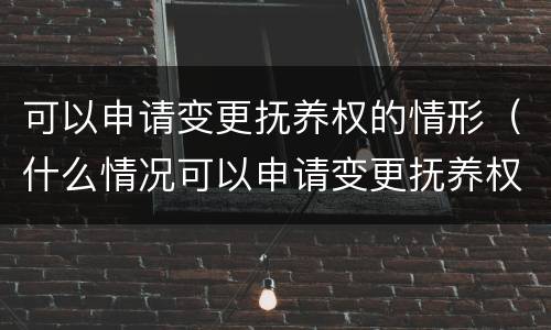 可以申请变更抚养权的情形（什么情况可以申请变更抚养权）
