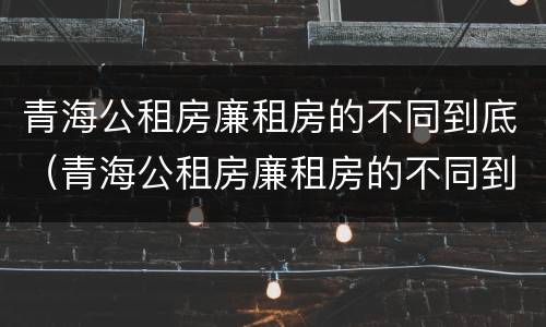 青海公租房廉租房的不同到底（青海公租房廉租房的不同到底区别）