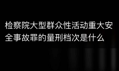 检察院大型群众性活动重大安全事故罪的量刑档次是什么