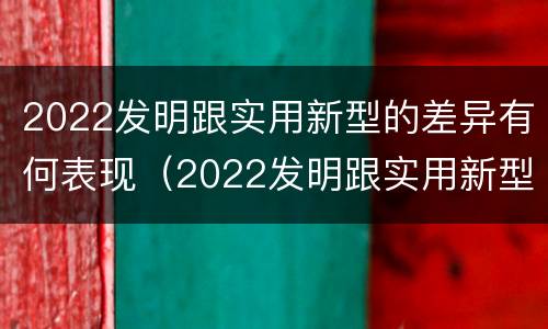 2022发明跟实用新型的差异有何表现（2022发明跟实用新型的差异有何表现和影响）