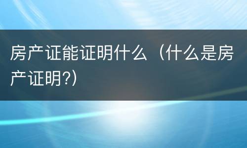 房产证能证明什么（什么是房产证明?）