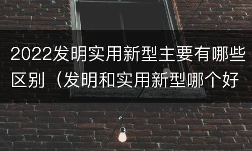 2022发明实用新型主要有哪些区别（发明和实用新型哪个好）