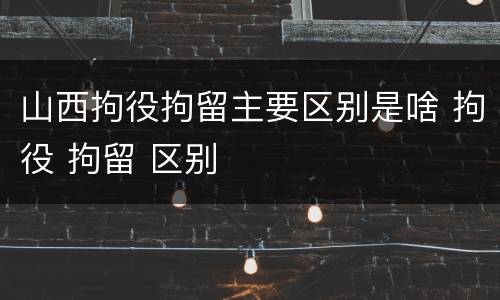山西拘役拘留主要区别是啥 拘役 拘留 区别