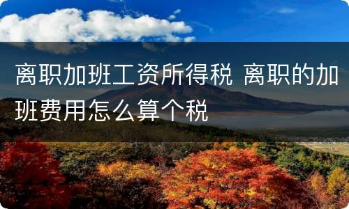 离职加班工资所得税 离职的加班费用怎么算个税