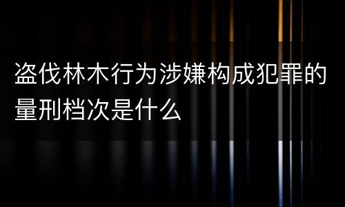 盗伐林木行为涉嫌构成犯罪的量刑档次是什么