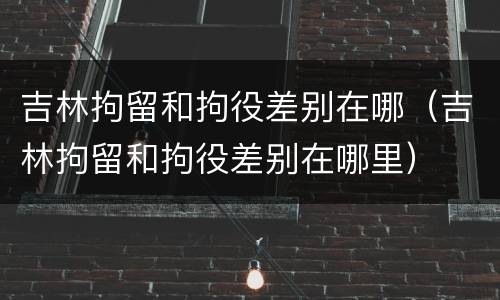 吉林拘留和拘役差别在哪（吉林拘留和拘役差别在哪里）