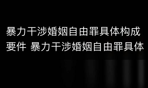 暴力干涉婚姻自由罪具体构成要件 暴力干涉婚姻自由罪具体构成要件有哪些